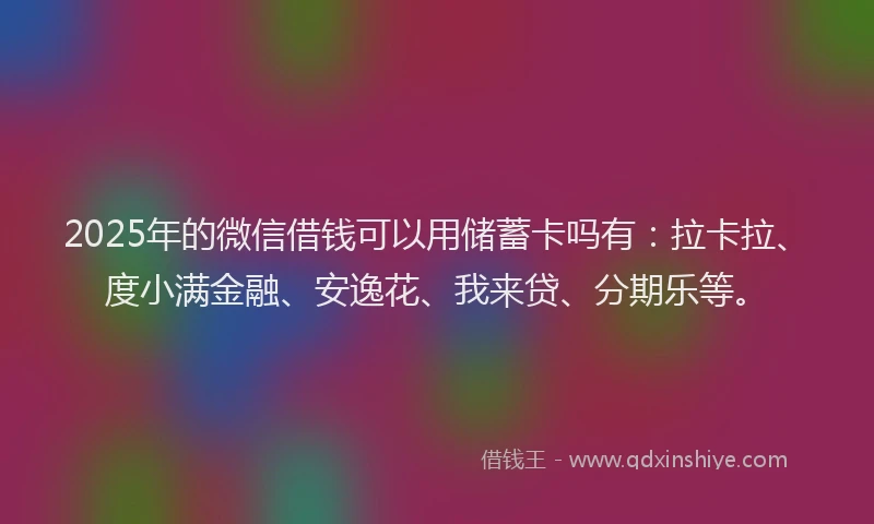 2025年的微信借钱可以用储蓄卡吗有：拉卡拉、度小满金融、安逸花、我来贷、分期乐等。