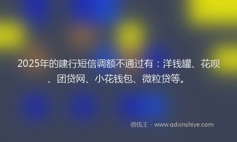 2025年的建行短信调额不通过有：洋钱罐、花呗、团贷网、小花钱包、微粒贷等。