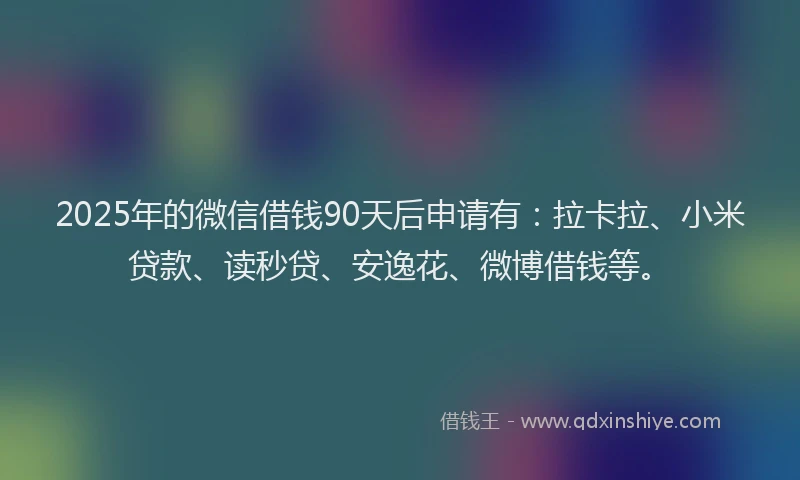 2025年的微信借钱90天后申请有：拉卡拉、小米贷款、读秒贷、安逸花、微博借钱等。
