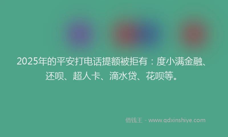 2025年的平安打电话提额被拒有：度小满金融、还呗、超人卡、滴水贷、花呗等。