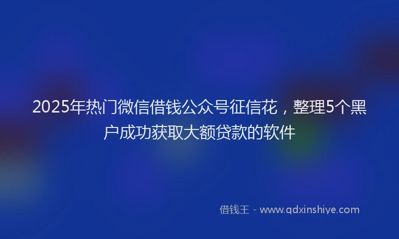 2025年热门微信借钱公众号征信花，整理5个黑户成功获取大额贷款的软件