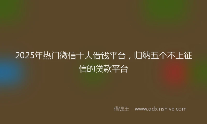 2025年热门微信十大借钱平台，归纳五个不上征信的贷款平台