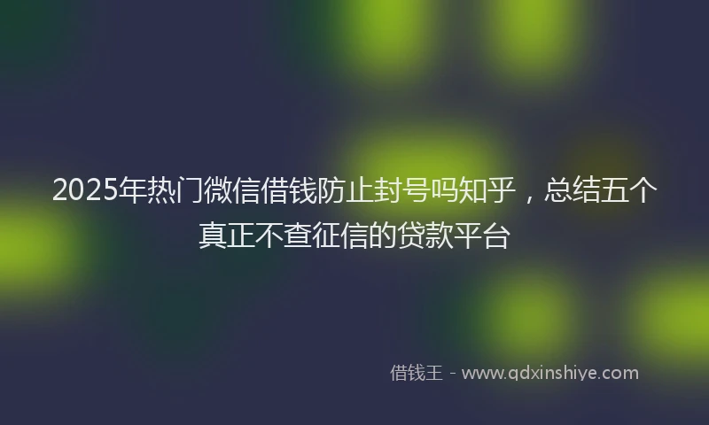 2025年热门微信借钱防止封号吗知乎，总结五个真正不查征信的贷款平台