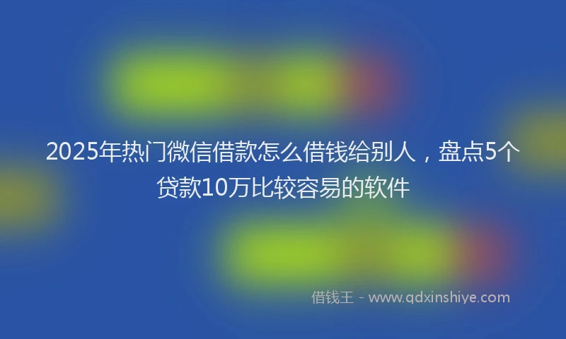2025年热门微信借款怎么借钱给别人，盘点5个贷款10万比较容易的软件