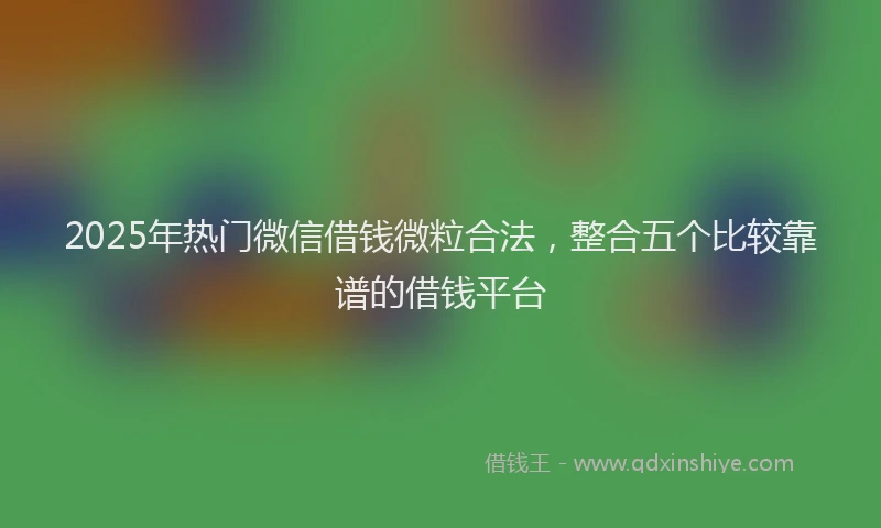 2025年热门微信借钱微粒合法，整合五个比较靠谱的借钱平台