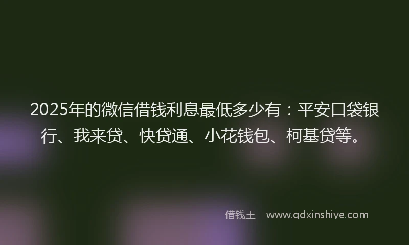 2025年的微信借钱利息最低多少有：平安口袋银行、我来贷、快贷通、小花钱包、柯基贷等。
