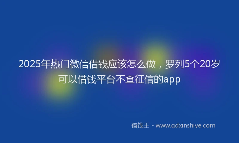 2025年热门微信借钱应该怎么做，罗列5个20岁可以借钱平台不查征信的app