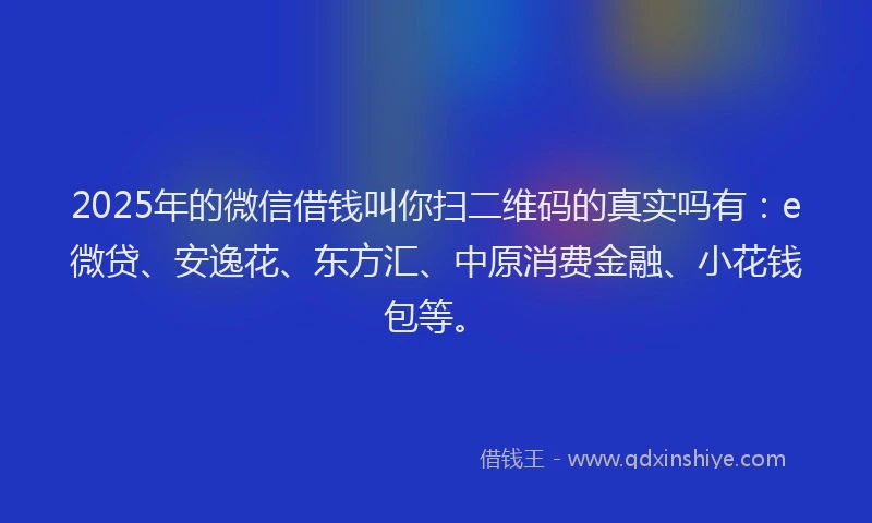 2025年的微信借钱叫你扫二维码的真实吗有：e微贷、安逸花、东方汇、中原消费金融、小花钱包等。