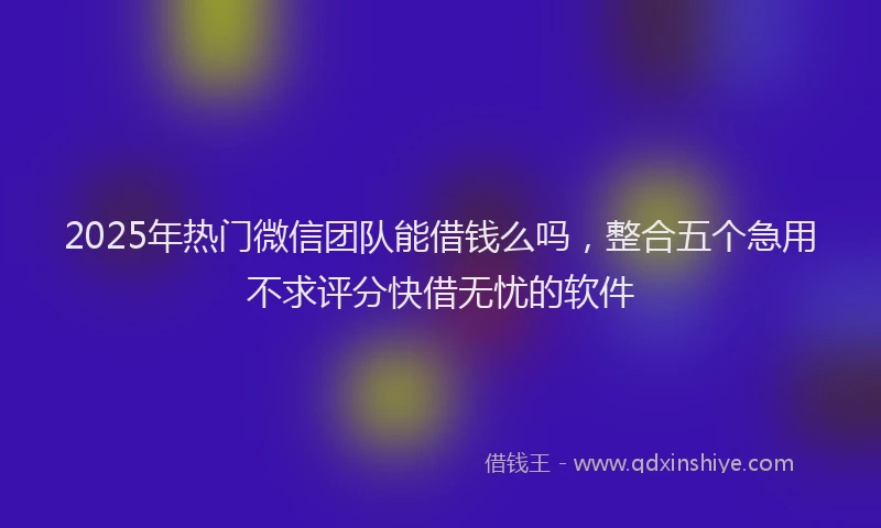 2025年热门微信团队能借钱么吗，整合五个急用不求评分快借无忧的软件