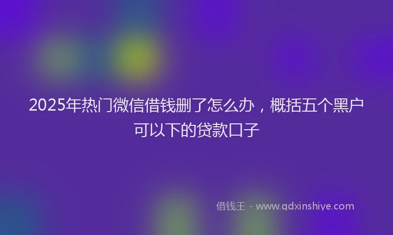 2025年热门微信借钱删了怎么办，概括五个黑户可以下的贷款口子