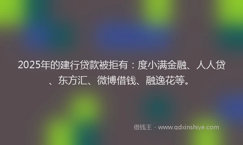 2025年的建行贷款被拒有：度小满金融、人人贷、东方汇、微博借钱、融逸花等。