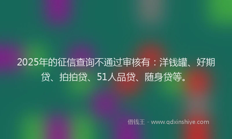 2025年的征信查询不通过审核有：洋钱罐、好期贷、拍拍贷、51人品贷、随身贷等。
