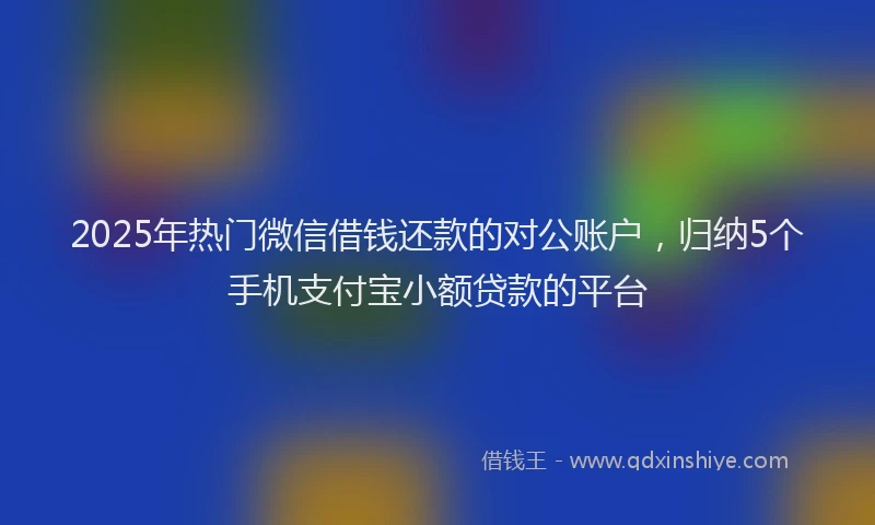 2025年热门微信借钱还款的对公账户，归纳5个手机支付宝小额贷款的平台