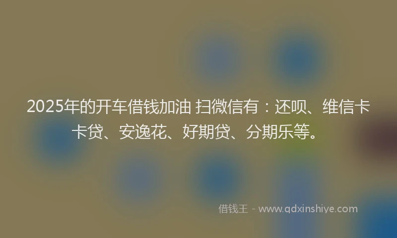 2025年的开车借钱加油 扫微信有：还呗、维信卡卡贷、安逸花、好期贷、分期乐等。