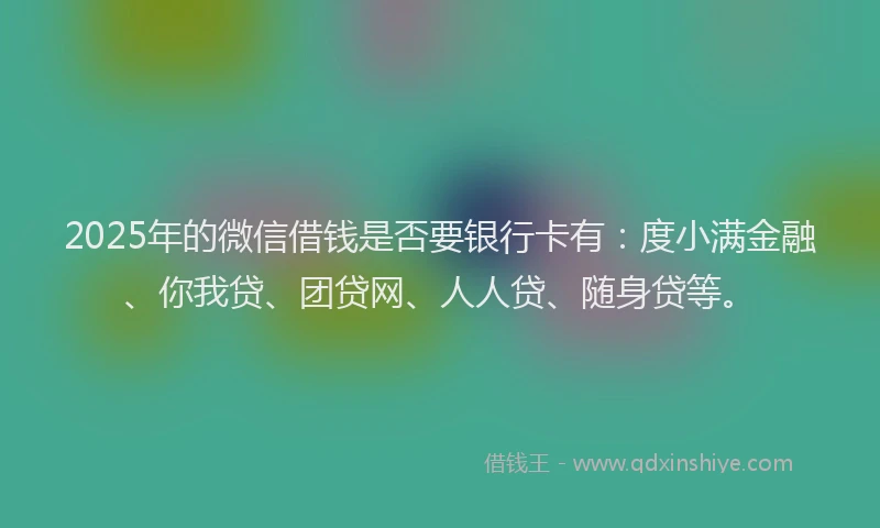 2025年的微信借钱是否要银行卡有：度小满金融、你我贷、团贷网、人人贷、随身贷等。