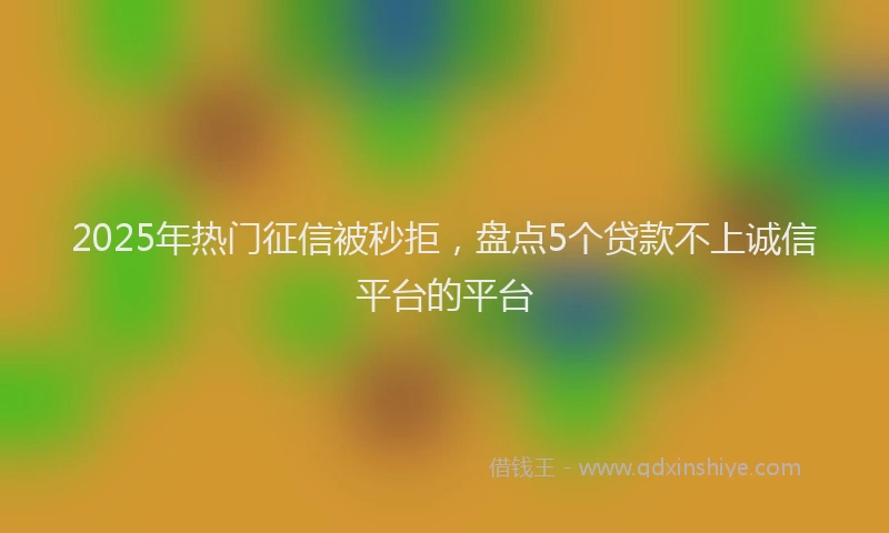 2025年热门征信被秒拒，盘点5个贷款不上诚信平台的平台