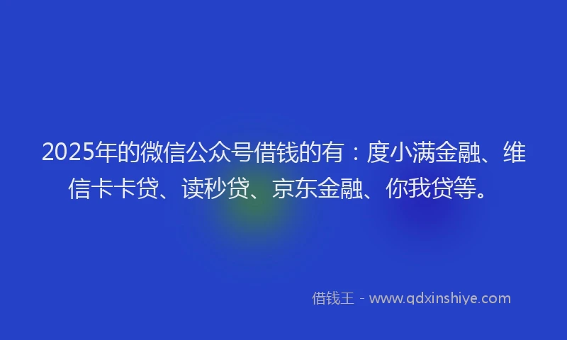 2025年的微信公众号借钱的有：度小满金融、维信卡卡贷、读秒贷、京东金融、你我贷等。