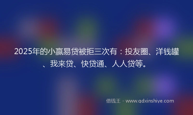2025年的小赢易贷被拒三次有：投友圈、洋钱罐、我来贷、快贷通、人人贷等。
