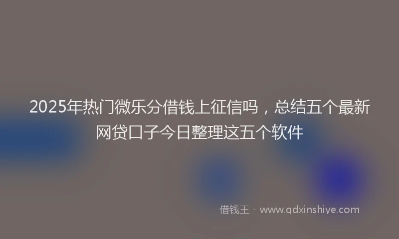 2025年热门微乐分借钱上征信吗，总结五个最新网贷口子今日整理这五个软件