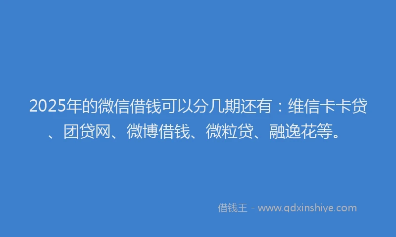 2025年的微信借钱可以分几期还有：维信卡卡贷、团贷网、微博借钱、微粒贷、融逸花等。