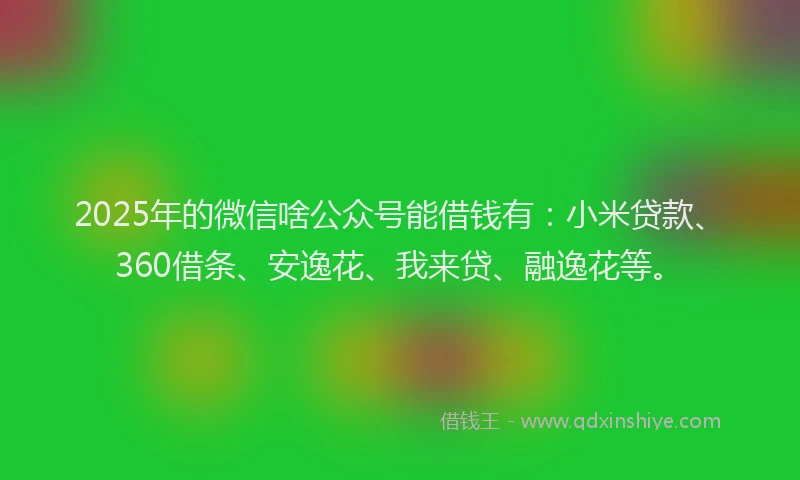 2025年的微信啥公众号能借钱有：小米贷款、360借条、安逸花、我来贷、融逸花等。
