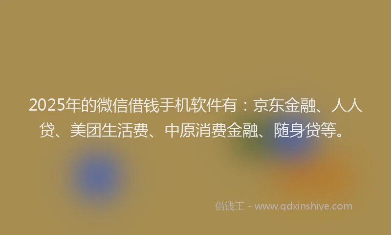2025年的微信借钱手机软件有：京东金融、人人贷、美团生活费、中原消费金融、随身贷等。