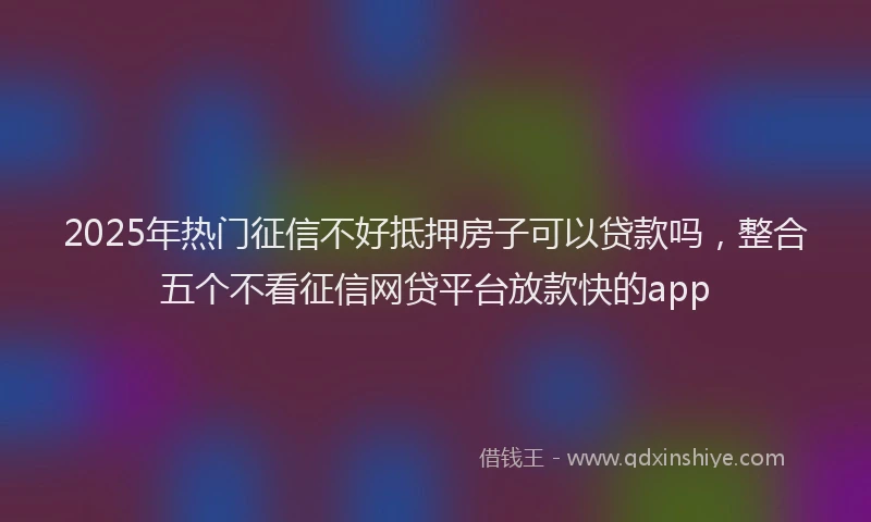 2025年热门征信不好抵押房子可以贷款吗，整合五个不看征信网贷平台放款快的app