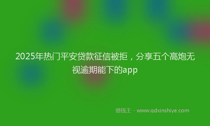 2025年热门平安贷款征信被拒，分享五个高炮无视逾期能下的app