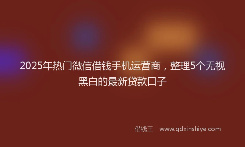 2025年热门微信借钱手机运营商，整理5个无视黑白的最新贷款口子