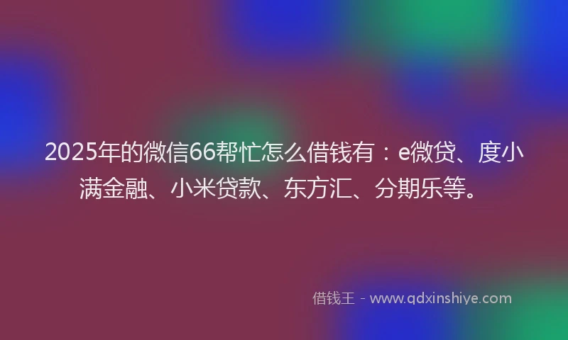 2025年的微信66帮忙怎么借钱有：e微贷、度小满金融、小米贷款、东方汇、分期乐等。