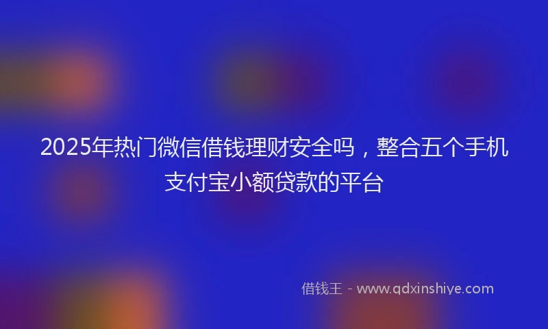 2025年热门微信借钱理财安全吗，整合五个手机支付宝小额贷款的平台
