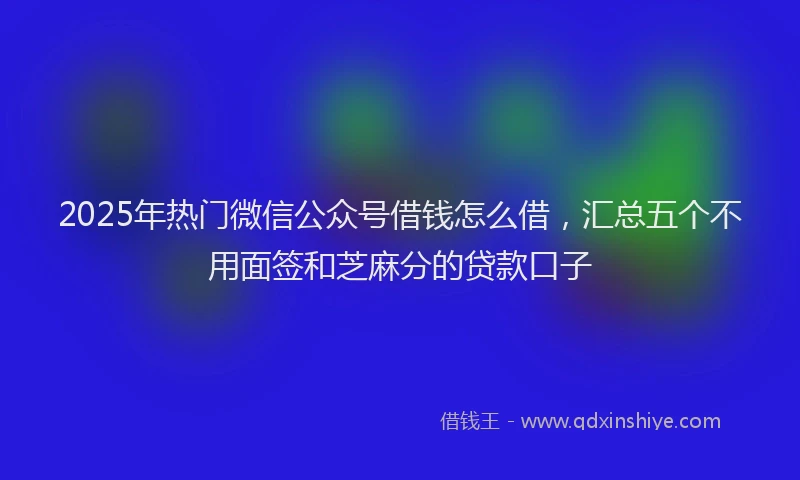 2025年热门微信公众号借钱怎么借，汇总五个不用面签和芝麻分的贷款口子
