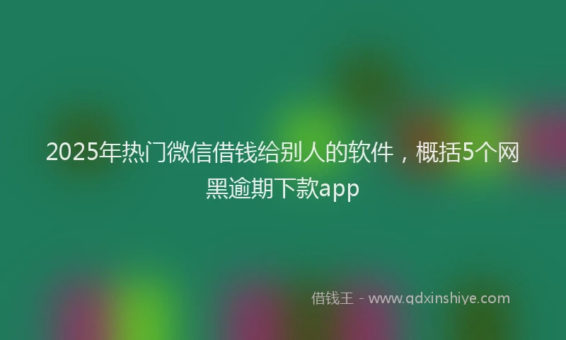 2025年热门微信借钱给别人的软件，概括5个网黑逾期下款app