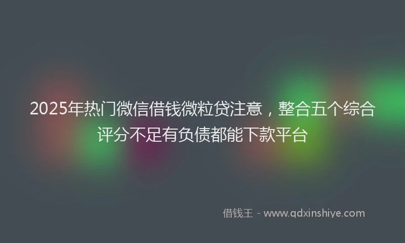 2025年热门微信借钱微粒贷注意，整合五个综合评分不足有负债都能下款平台