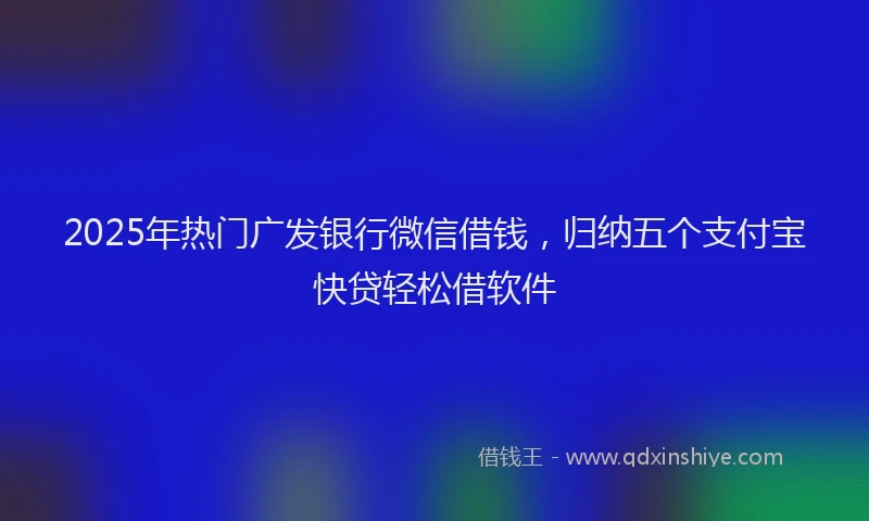 2025年热门广发银行微信借钱，归纳五个支付宝快贷轻松借软件