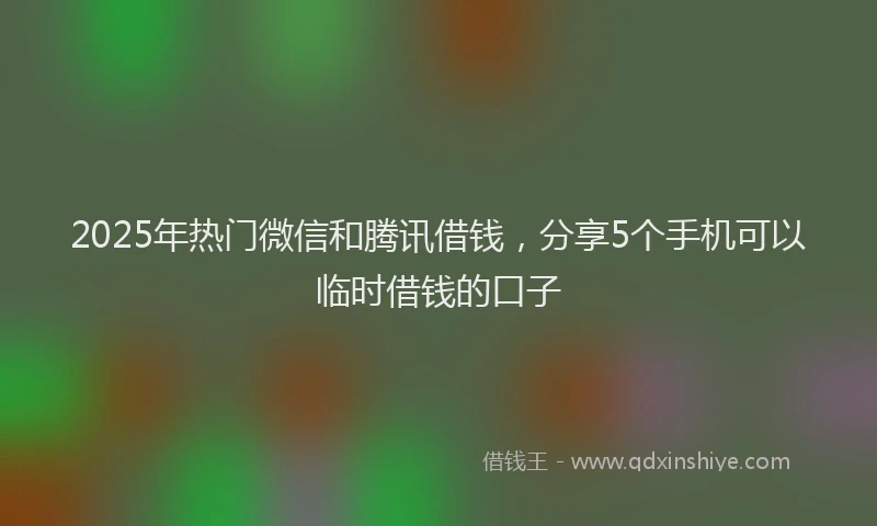 2025年热门微信和腾讯借钱，分享5个手机可以临时借钱的口子