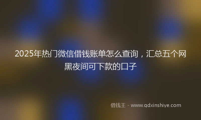 2025年热门微信借钱账单怎么查询，汇总五个网黑夜间可下款的口子