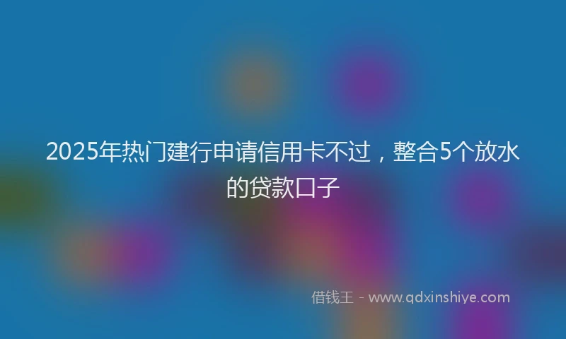 2025年热门建行申请信用卡不过，整合5个放水的贷款口子