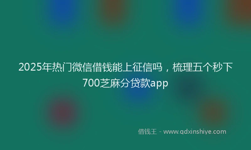 2025年热门微信借钱能上征信吗，梳理五个秒下700芝麻分贷款app