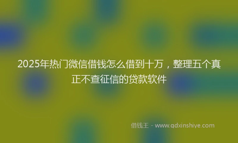 2025年热门微信借钱怎么借到十万，整理五个真正不查征信的贷款软件