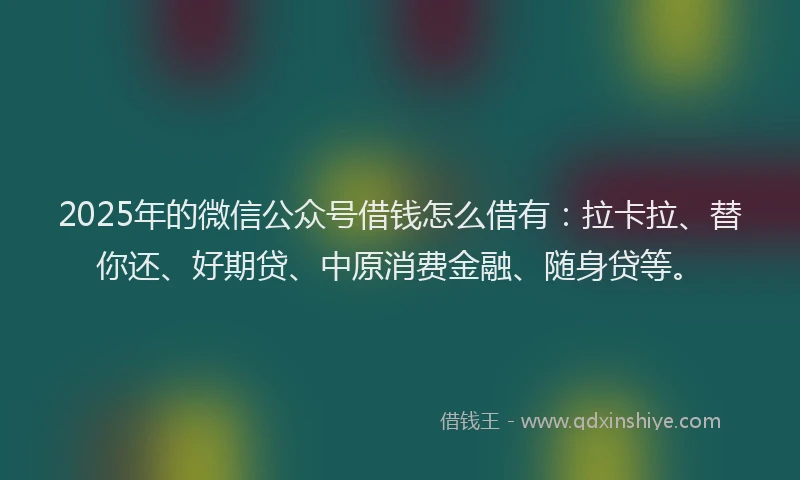 2025年的微信公众号借钱怎么借有：拉卡拉、替你还、好期贷、中原消费金融、随身贷等。
