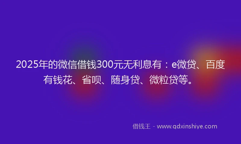2025年的微信借钱300元无利息有：e微贷、百度有钱花、省呗、随身贷、微粒贷等。