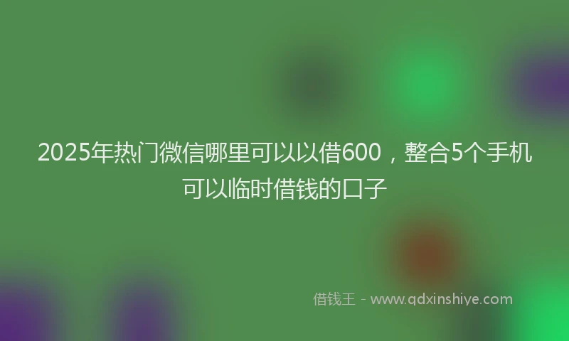 2025年热门微信哪里可以以借600，整合5个手机可以临时借钱的口子