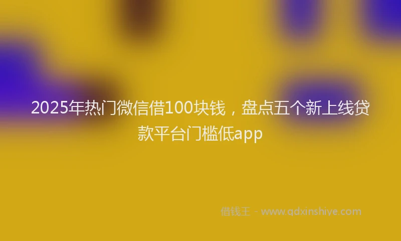 2025年热门微信借100块钱，盘点五个新上线贷款平台门槛低app