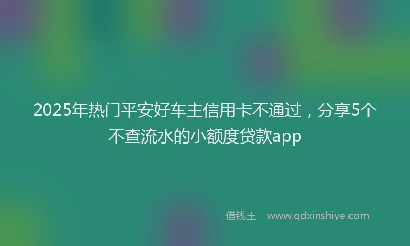 2025年热门平安好车主信用卡不通过，分享5个不查流水的小额度贷款app