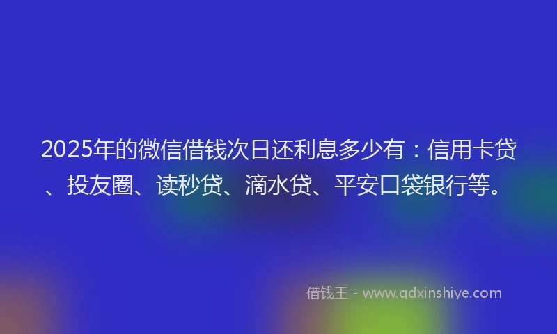 2025年的微信借钱次日还利息多少有：信用卡贷、投友圈、读秒贷、滴水贷、平安口袋银行等。