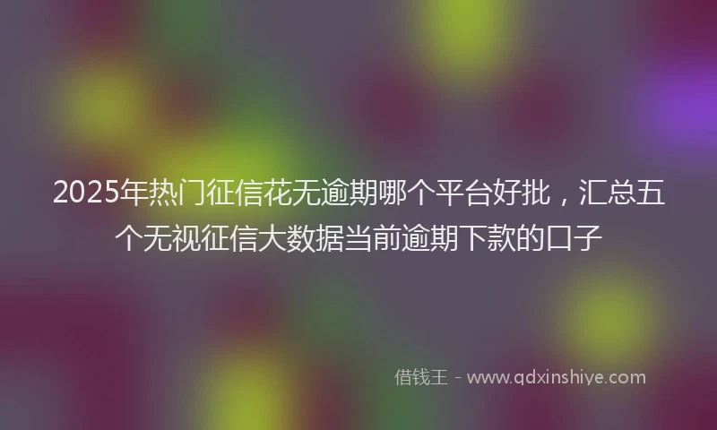 2025年热门征信花无逾期哪个平台好批，汇总五个无视征信大数据当前逾期下款的口子