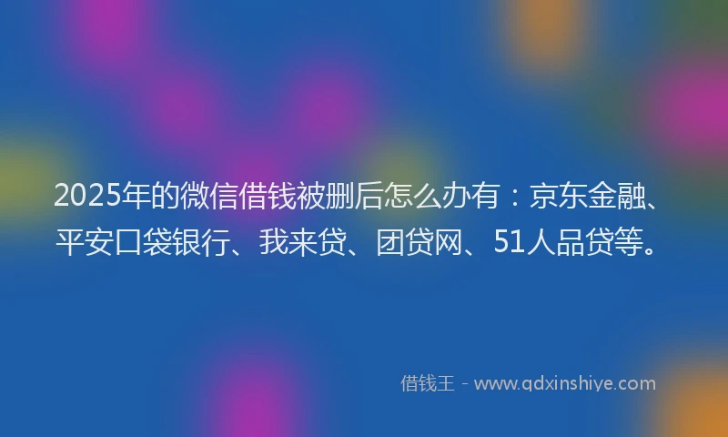 2025年的微信借钱被删后怎么办有：京东金融、平安口袋银行、我来贷、团贷网、51人品贷等。