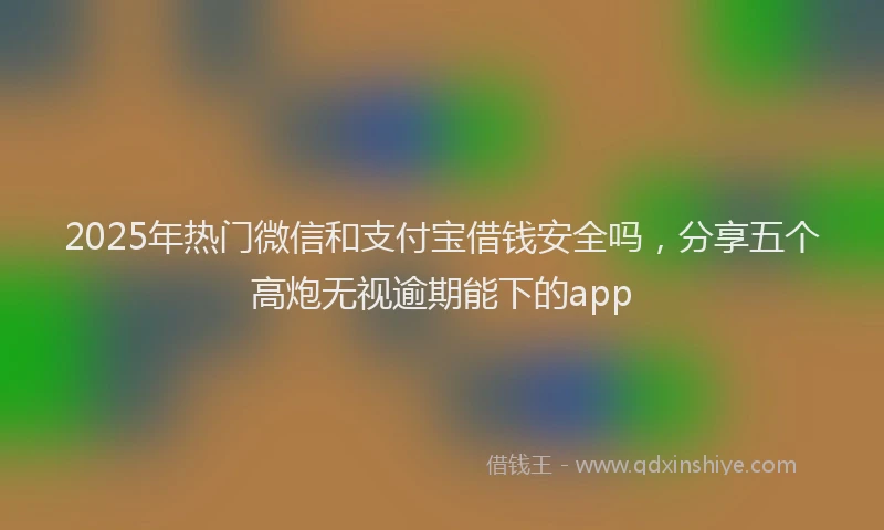 2025年热门微信和支付宝借钱安全吗，分享五个高炮无视逾期能下的app