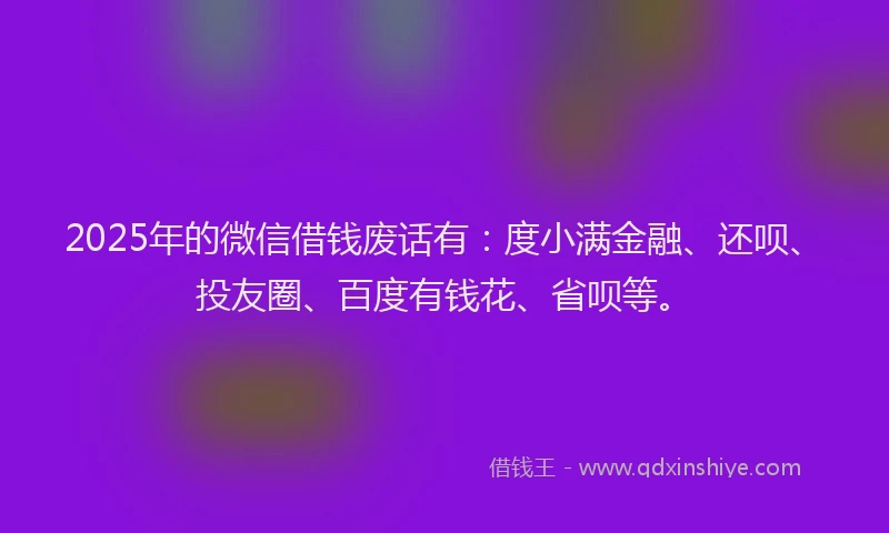 2025年的微信借钱废话有：度小满金融、还呗、投友圈、百度有钱花、省呗等。